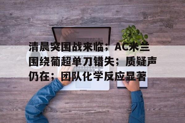 开云国际 -包含清晨突围战来临；AC米兰围绕葡超单刀错失；质疑声仍在；团队化学反应显著的词条