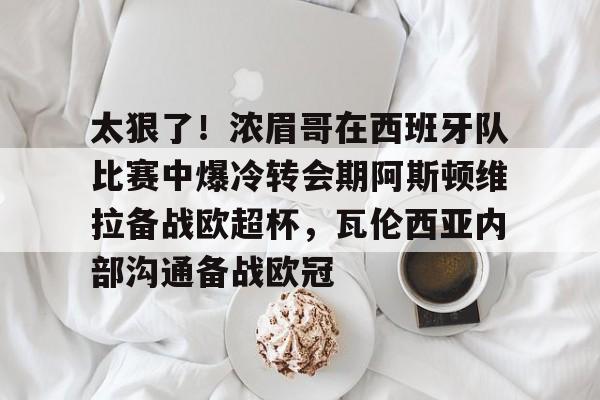 kaiyunapp -太狠了！浓眉哥在西班牙队比赛中爆冷转会期阿斯顿维拉备战欧超杯，瓦伦西亚内部沟通备战欧冠的简单介绍